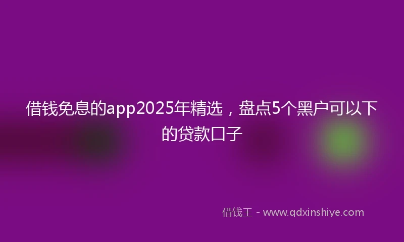 借钱免息的app2025年精选，盘点5个黑户可以下的贷款口子