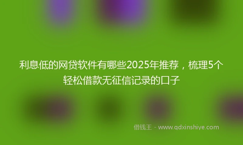利息低的网贷软件有哪些2025年推荐，梳理5个轻松借款无征信记录的口子