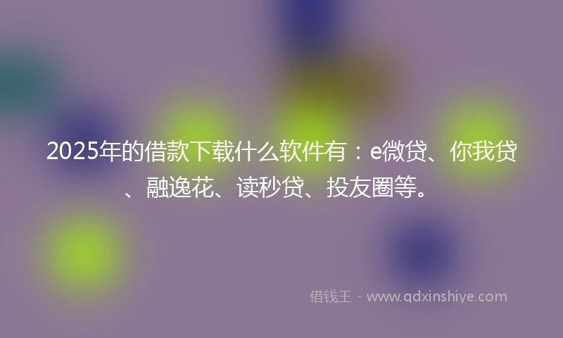 2025年的借款下载什么软件有：e微贷、你我贷、融逸花、读秒贷、投友圈等。