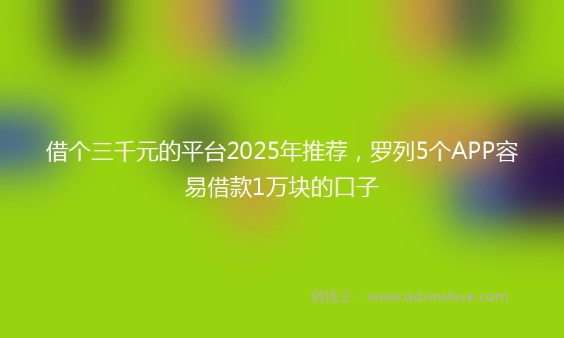 借个三千元的平台2025年推荐，罗列5个APP容易借款1万块的口子