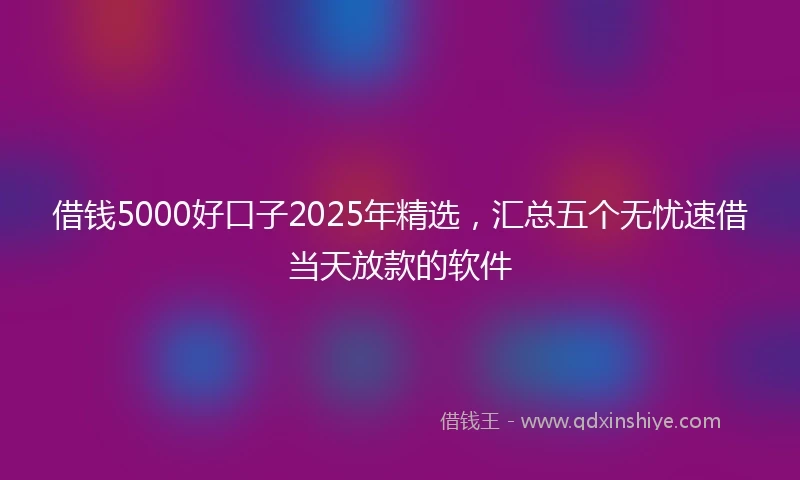 借钱5000好口子2025年精选，汇总五个无忧速借当天放款的软件