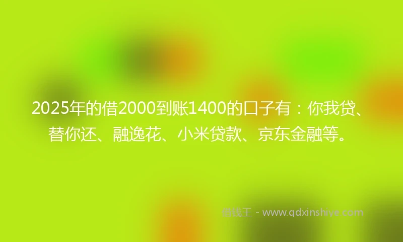 2025年的借2000到账1400的口子有：你我贷、替你还、融逸花、小米贷款、京东金融等。