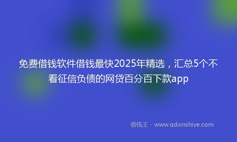 免费借钱软件借钱最快2025年精选，汇总5个不看征信负债的网贷百分百下款app