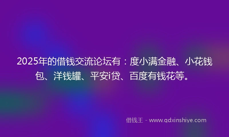 2025年的借钱交流论坛有：度小满金融、小花钱包、洋钱罐、平安i贷、百度有钱花等。
