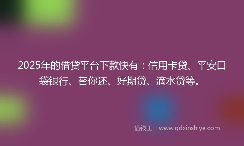 2025年的借贷平台下款快有：信用卡贷、平安口袋银行、替你还、好期贷、滴水贷等。
