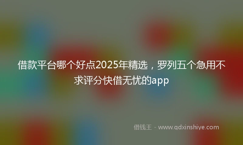 借款平台哪个好点2025年精选，罗列五个急用不求评分快借无忧的app