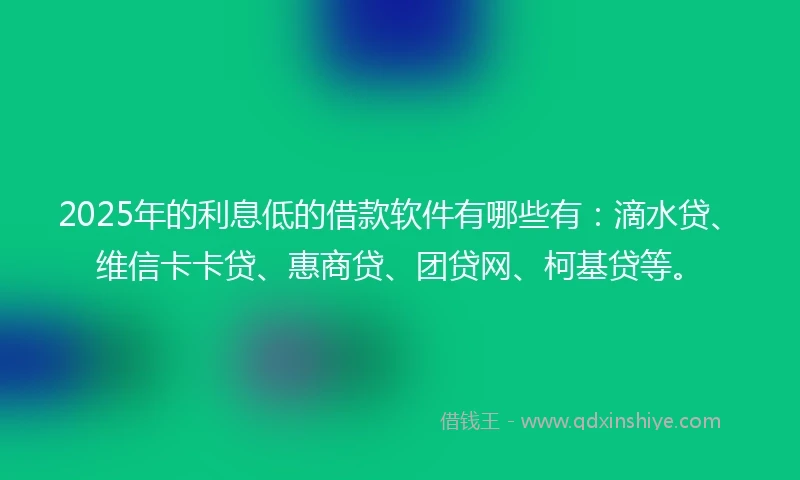 2025年的利息低的借款软件有哪些有：滴水贷、维信卡卡贷、惠商贷、团贷网、柯基贷等。