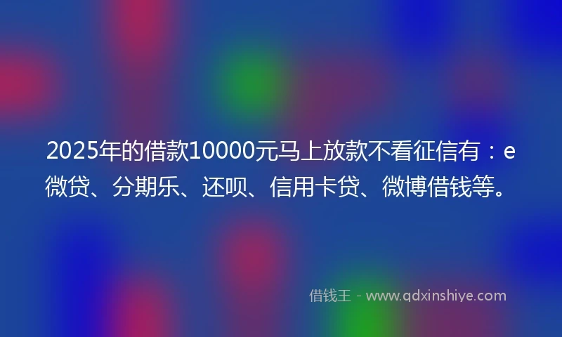 2025年的借款10000元马上放款不看征信有：e微贷、分期乐、还呗、信用卡贷、微博借钱等。