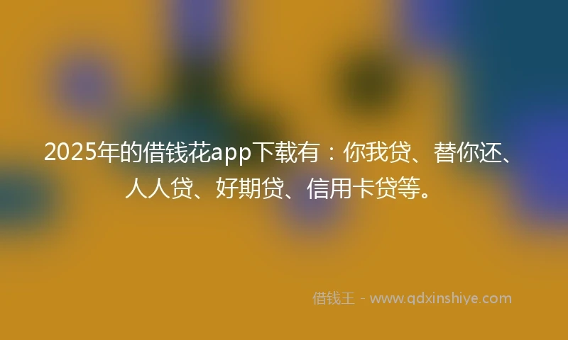 2025年的借钱花app下载有：你我贷、替你还、人人贷、好期贷、信用卡贷等。