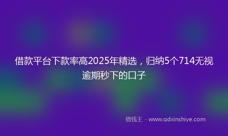 借款平台下款率高2025年精选，归纳5个714无视逾期秒下的口子