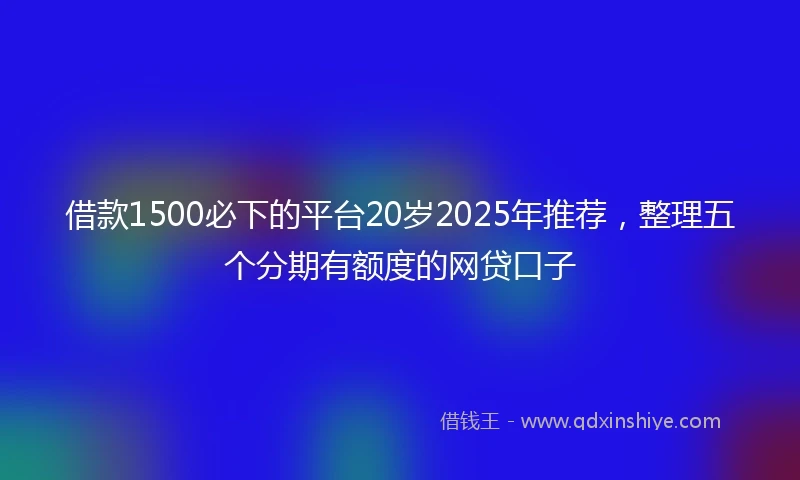 借款1500必下的平台20岁2025年推荐，整理五个分期有额度的网贷口子