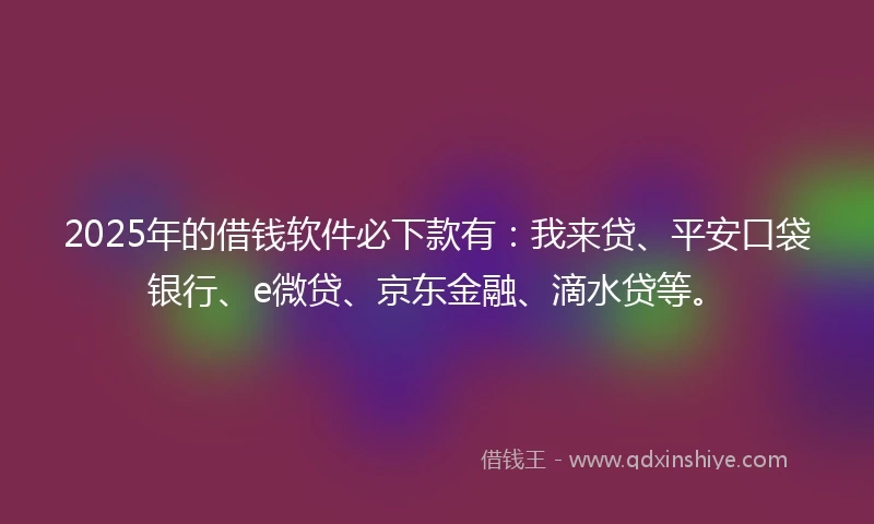 2025年的借钱软件必下款有：我来贷、平安口袋银行、e微贷、京东金融、滴水贷等。