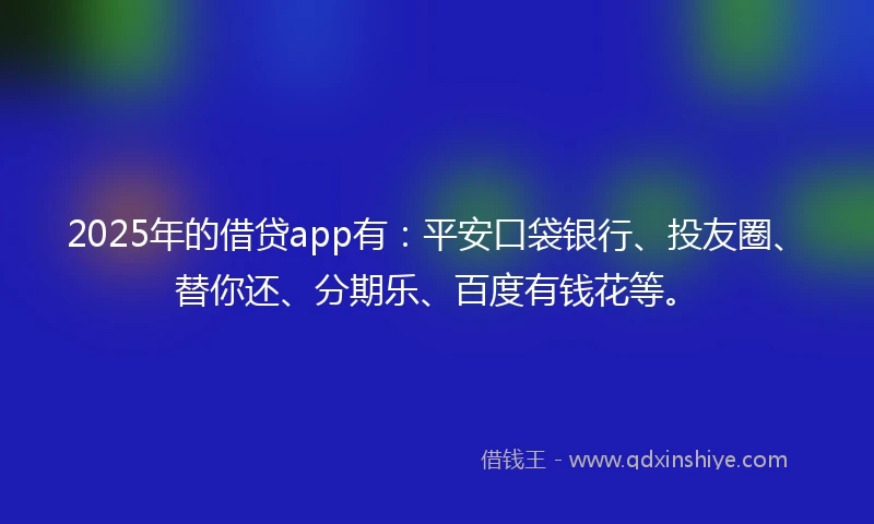 2025年的借贷app有：平安口袋银行、投友圈、替你还、分期乐、百度有钱花等。