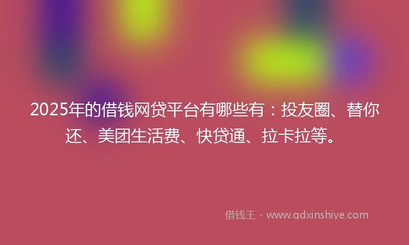 2025年的借钱网贷平台有哪些有：投友圈、替你还、美团生活费、快贷通、拉卡拉等。