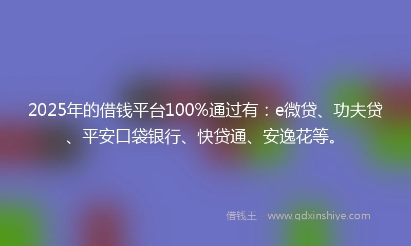 2025年的借钱平台100%通过有：e微贷、功夫贷、平安口袋银行、快贷通、安逸花等。