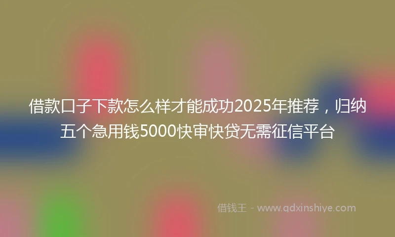借款口子下款怎么样才能成功2025年推荐，归纳五个急用钱5000快审快贷无需征信平台