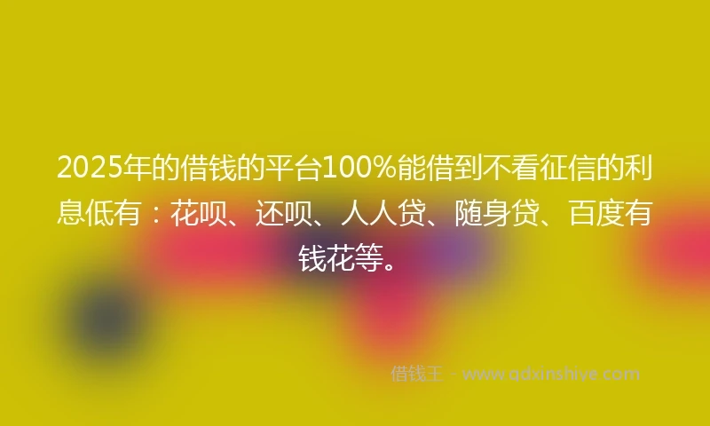 2025年的借钱的平台100%能借到不看征信的利息低有：花呗、还呗、人人贷、随身贷、百度有钱花等。