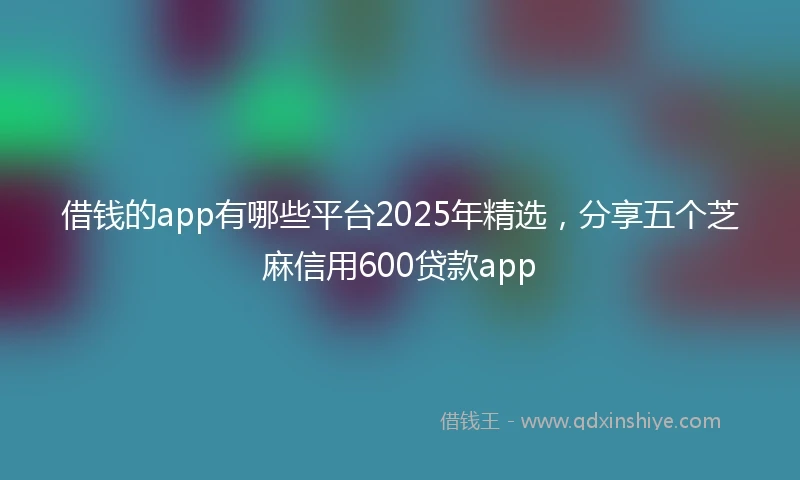 借钱的app有哪些平台2025年精选，分享五个芝麻信用600贷款app