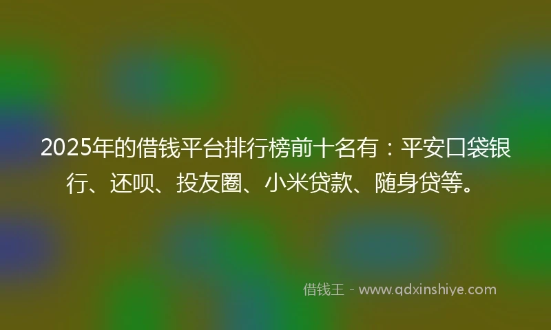 2025年的借钱平台排行榜前十名有：平安口袋银行、还呗、投友圈、小米贷款、随身贷等。