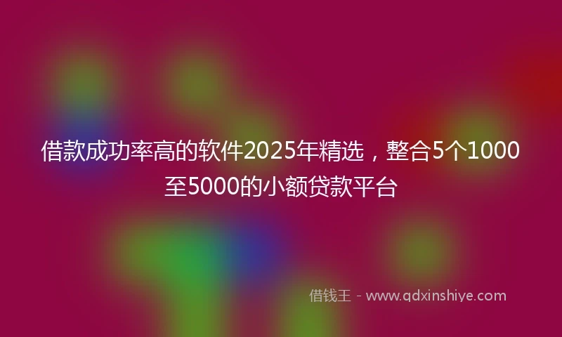 借款成功率高的软件2025年精选，整合5个1000至5000的小额贷款平台