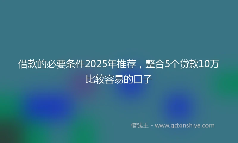 借款的必要条件2025年推荐，整合5个贷款10万比较容易的口子