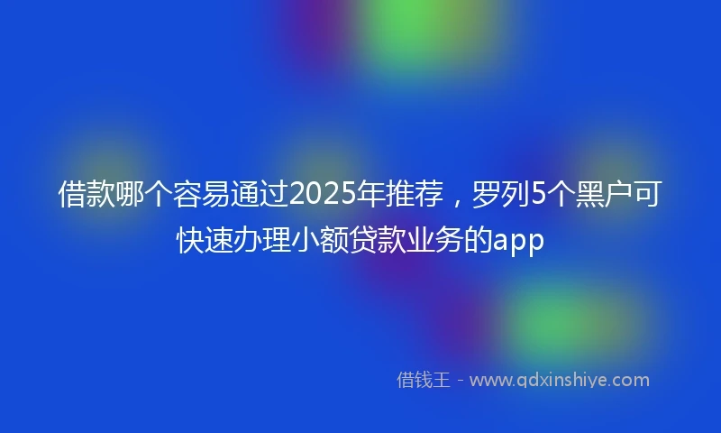 借款哪个容易通过2025年推荐，罗列5个黑户可快速办理小额贷款业务的app