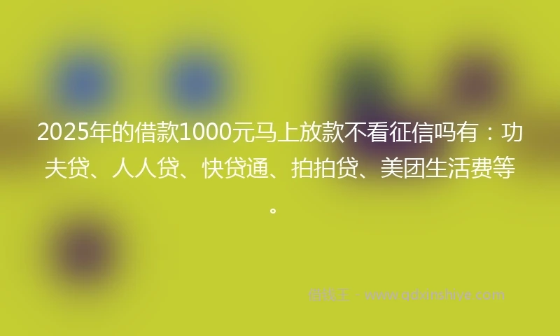 2025年的借款1000元马上放款不看征信吗有：功夫贷、人人贷、快贷通、拍拍贷、美团生活费等。