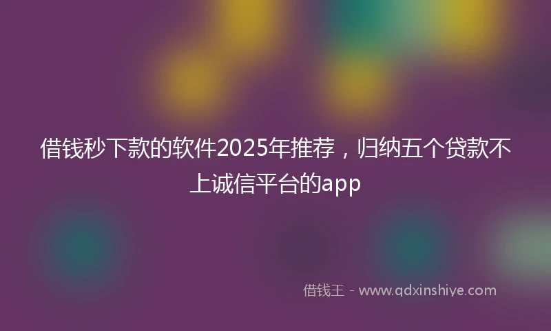 借钱秒下款的软件2025年推荐，归纳五个贷款不上诚信平台的app