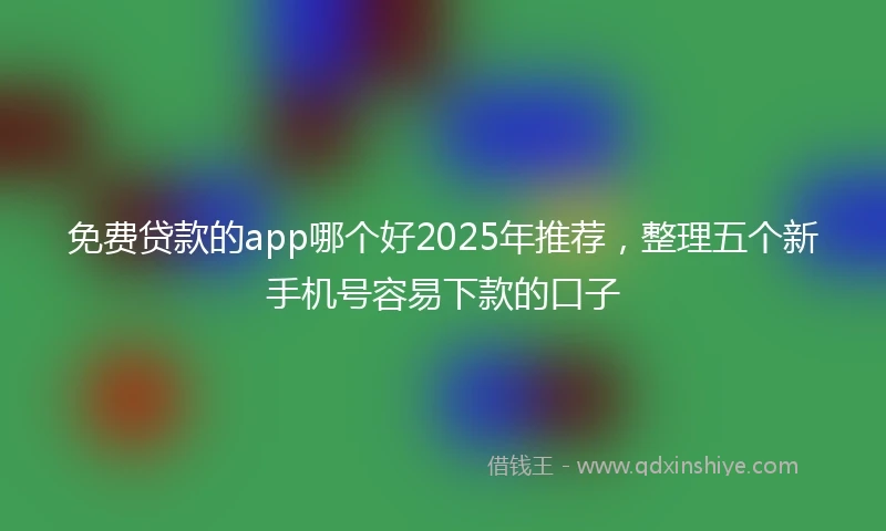免费贷款的app哪个好2025年推荐，整理五个新手机号容易下款的口子