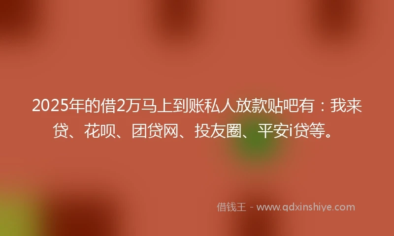 2025年的借2万马上到账私人放款贴吧有:我来贷、花呗、团贷网、投友圈、平安i贷等。
