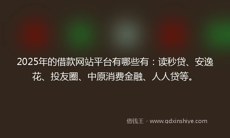 2025年的借款网站平台有哪些有：读秒贷、安逸花、投友圈、中原消费金融、人人贷等。
