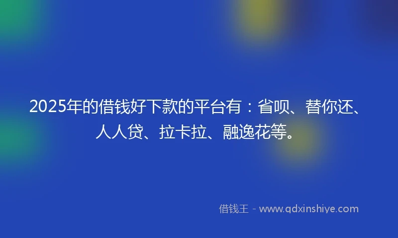 2025年的借钱好下款的平台有：省呗、替你还、人人贷、拉卡拉、融逸花等。