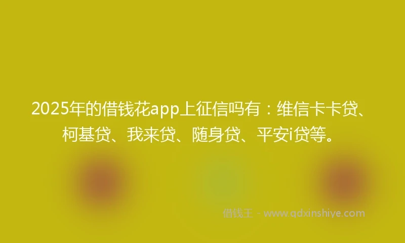 2025年的借钱花app上征信吗有：维信卡卡贷、柯基贷、我来贷、随身贷、平安i贷等。