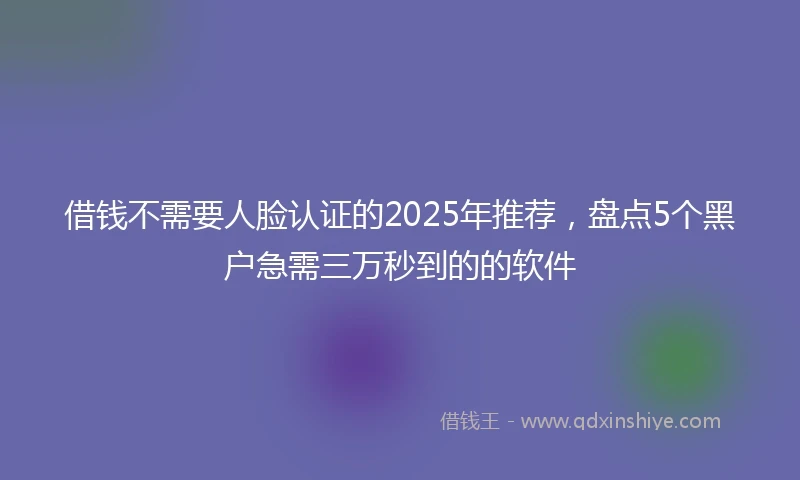 借钱不需要人脸认证的2025年推荐，盘点5个黑户急需三万秒到的的软件