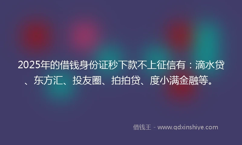 2025年的借钱身份证秒下款不上征信有：滴水贷、东方汇、投友圈、拍拍贷、度小满金融等。