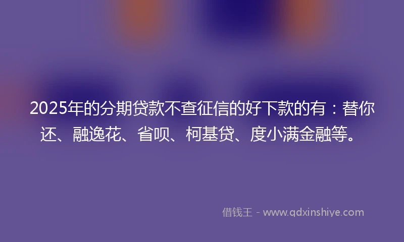 2025年的分期贷款不查征信的好下款的有：替你还、融逸花、省呗、柯基贷、度小满金融等。