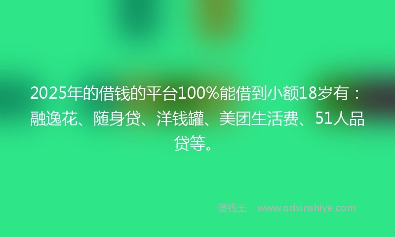 2025年的借钱的平台100%能借到小额18岁有：融逸花、随身贷、洋钱罐、美团生活费、51人品贷等。