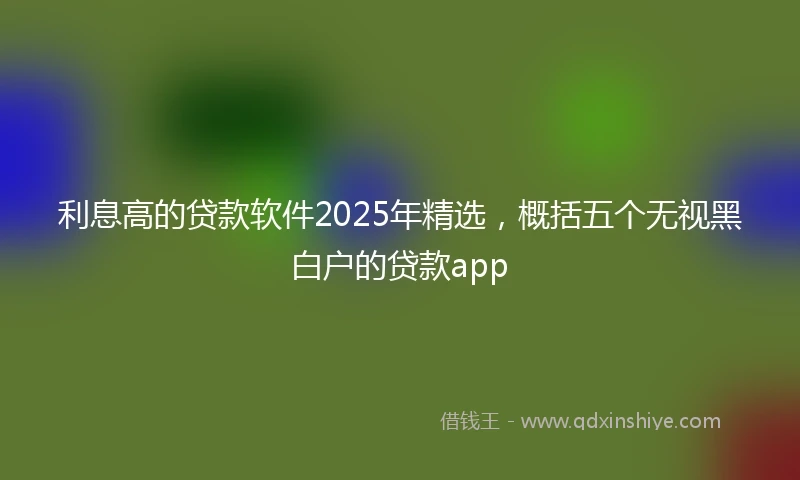 利息高的贷款软件2025年精选，概括五个无视黑白户的贷款app