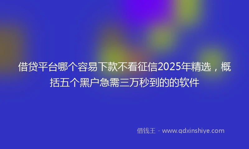 借贷平台哪个容易下款不看征信2025年精选，概括五个黑户急需三万秒到的的软件
