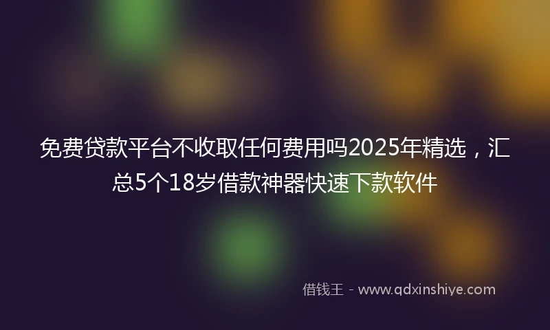 免费贷款平台不收取任何费用吗2025年精选，汇总5个18岁借款神器快速下款软件