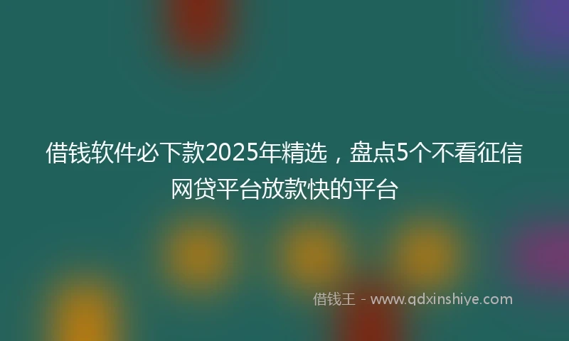 借钱软件必下款2025年精选，盘点5个不看征信网贷平台放款快的平台
