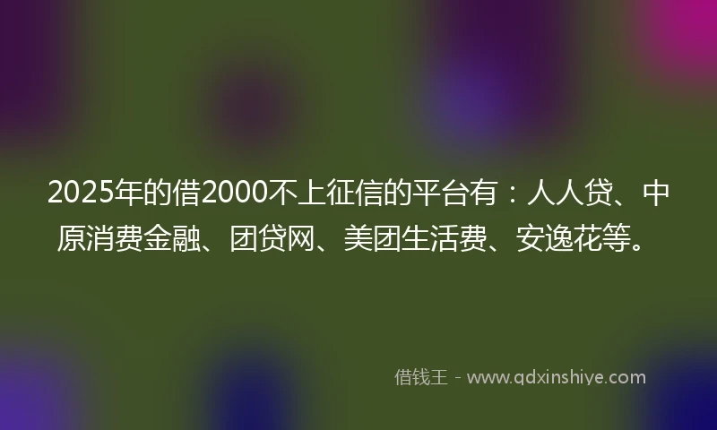 2025年的借2000不上征信的平台有：人人贷、中原消费金融、团贷网、美团生活费、安逸花等。