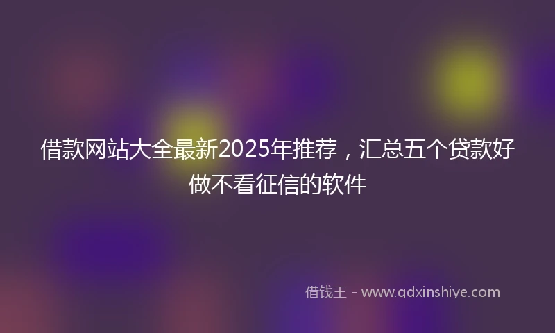 借款网站大全最新2025年推荐，汇总五个贷款好做不看征信的软件