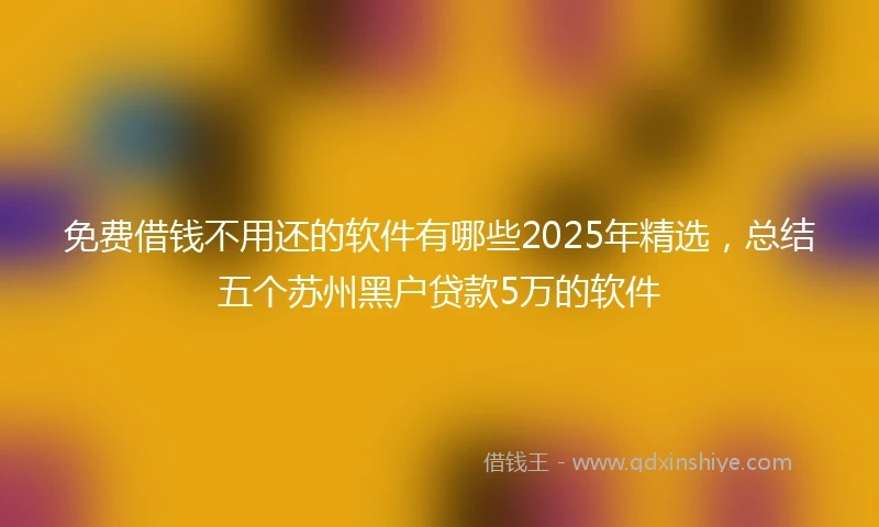 免费借钱不用还的软件有哪些2025年精选，总结五个苏州黑户贷款5万的软件