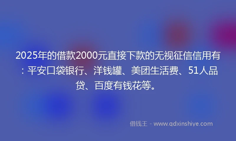 2025年的借款2000元直接下款的无视征信信用有：平安口袋银行、洋钱罐、美团生活费、51人品贷、百度有钱花等。