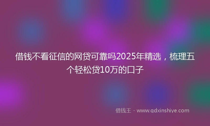 借钱不看征信的网贷可靠吗2025年精选，梳理五个轻松贷10万的口子