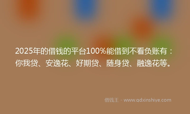 2025年的借钱的平台100%能借到不看负账有：你我贷、安逸花、好期贷、随身贷、融逸花等。