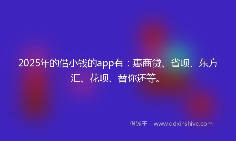 2025年的借小钱的app有：惠商贷、省呗、东方汇、花呗、替你还等。