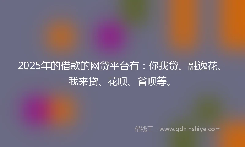 2025年的借款的网贷平台有：你我贷、融逸花、我来贷、花呗、省呗等。