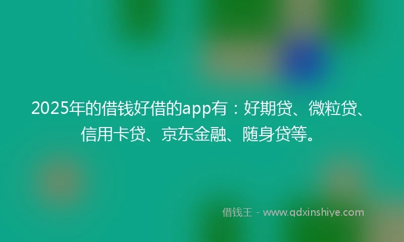 2025年的借钱好借的app有：好期贷、微粒贷、信用卡贷、京东金融、随身贷等。